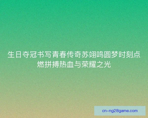 生日夺冠书写青春传奇苏翊鸣圆梦时刻点燃拼搏热血与荣耀之光