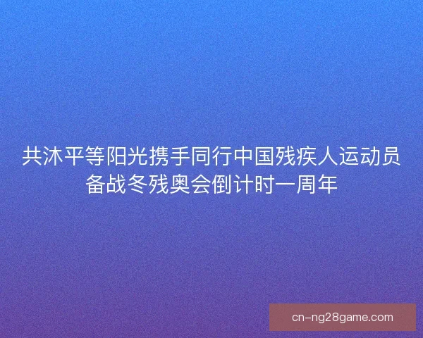 共沐平等阳光携手同行中国残疾人运动员备战冬残奥会倒计时一周年