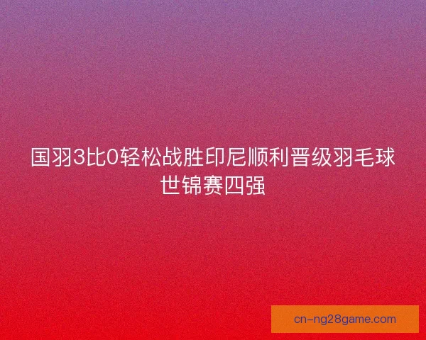 国羽3比0轻松战胜印尼顺利晋级羽毛球世锦赛四强