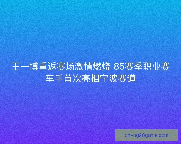 王一博重返赛场激情燃烧 85赛季职业赛车手首次亮相宁波赛道