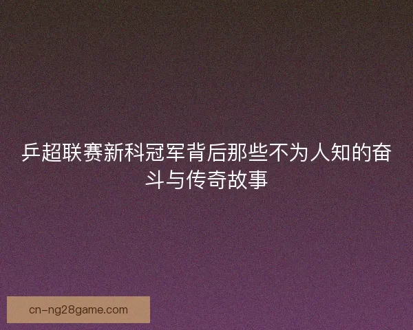乒超联赛新科冠军背后那些不为人知的奋斗与传奇故事