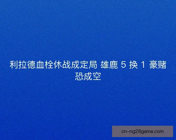 利拉德血栓休战成定局 雄鹿 5 换 1 豪赌恐成空