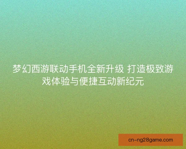 梦幻西游联动手机全新升级 打造极致游戏体验与便捷互动新纪元