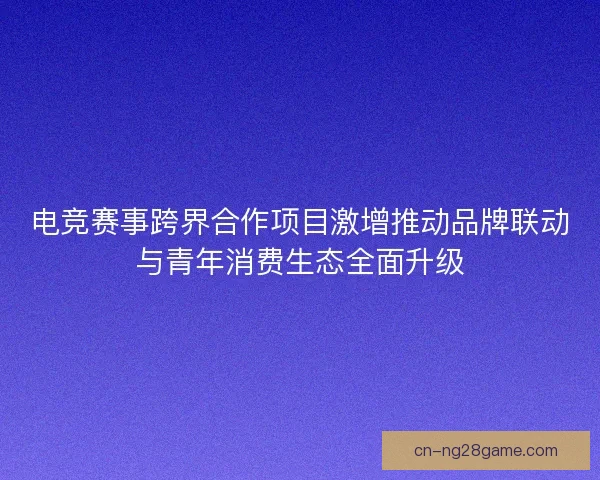 电竞赛事跨界合作项目激增推动品牌联动与青年消费生态全面升级
