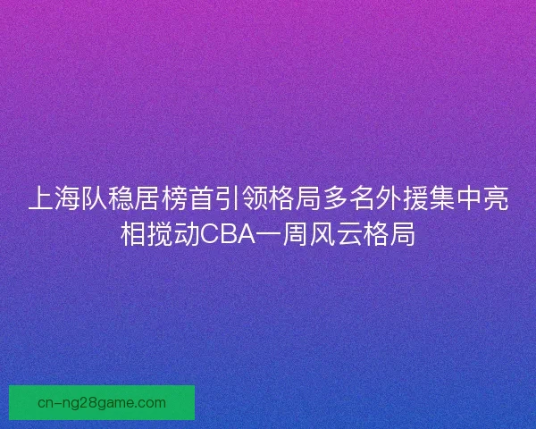 上海队稳居榜首引领格局多名外援集中亮相搅动CBA一周风云格局