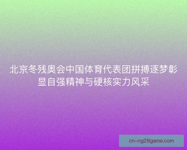 北京冬残奥会中国体育代表团拼搏逐梦彰显自强精神与硬核实力风采