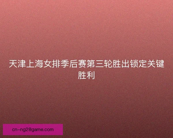 天津上海女排季后赛第三轮胜出锁定关键胜利
