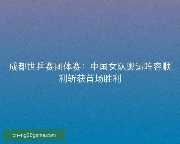 成都世乒赛团体赛：中国女队奥运阵容顺利斩获首场胜利