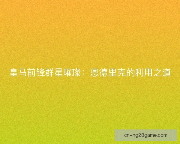 皇马前锋群星璀璨：恩德里克的利用之道
