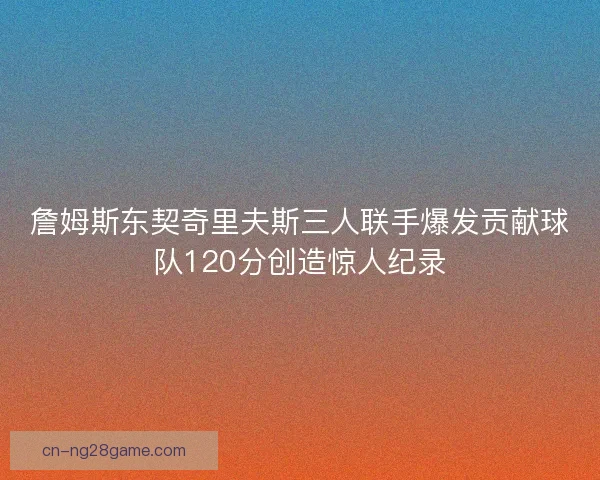 詹姆斯东契奇里夫斯三人联手爆发贡献球队120分创造惊人纪录