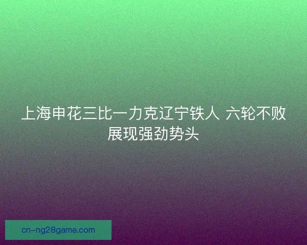 上海申花三比一力克辽宁铁人 六轮不败展现强劲势头