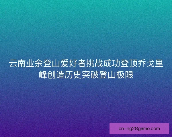 云南业余登山爱好者挑战成功登顶乔戈里峰创造历史突破登山极限