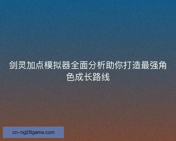 剑灵加点模拟器全面分析助你打造最强角色成长路线