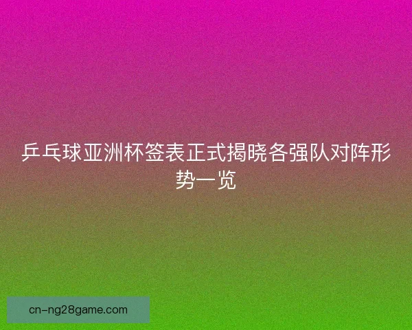 乒乓球亚洲杯签表正式揭晓各强队对阵形势一览