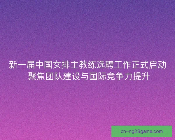 新一届中国女排主教练选聘工作正式启动 聚焦团队建设与国际竞争力提升