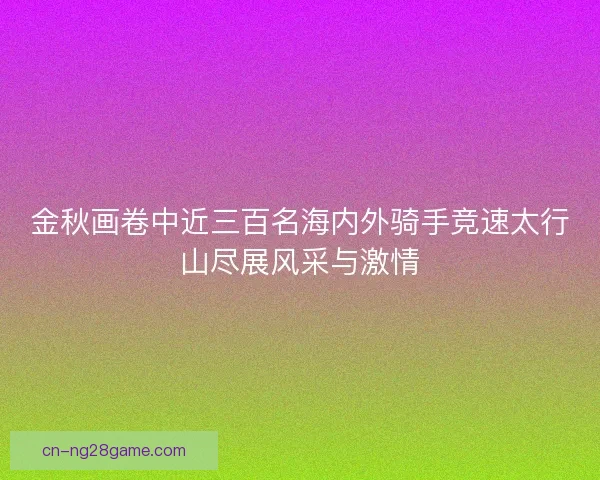 金秋画卷中近三百名海内外骑手竞速太行山尽展风采与激情