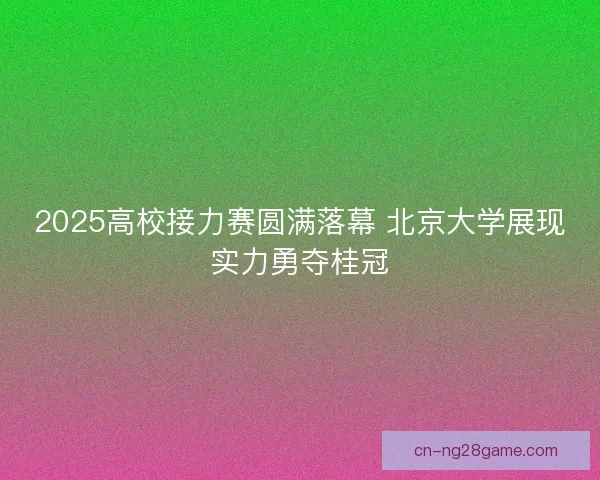 2025高校接力赛圆满落幕 北京大学展现实力勇夺桂冠