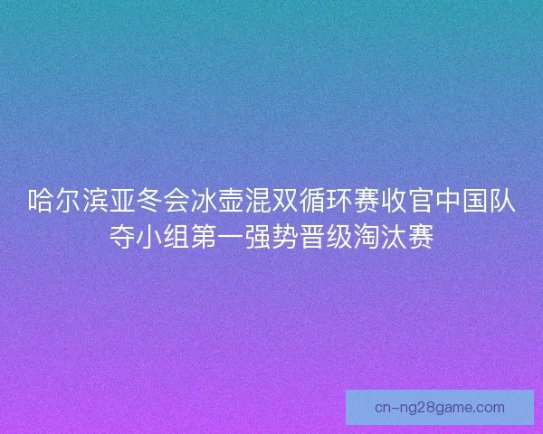 哈尔滨亚冬会冰壶混双循环赛收官中国队夺小组第一强势晋级淘汰赛