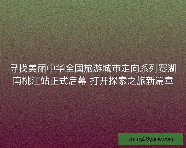 寻找美丽中华全国旅游城市定向系列赛湖南桃江站正式启幕 打开探索之旅新篇章