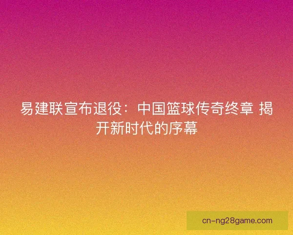 易建联宣布退役：中国篮球传奇终章 揭开新时代的序幕