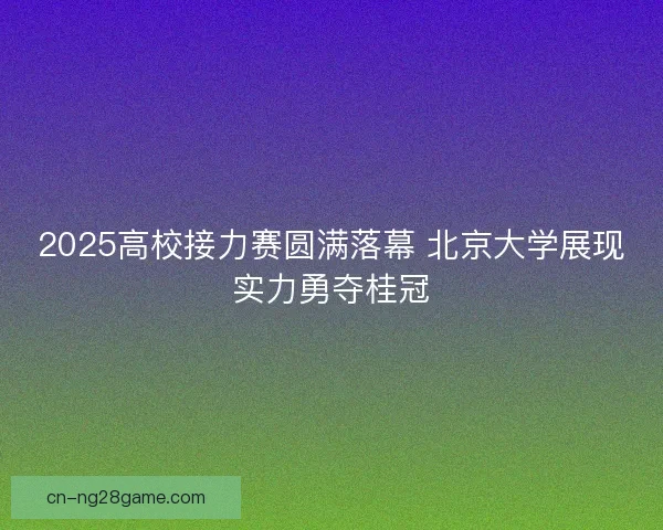 2025高校接力赛圆满落幕 北京大学展现实力勇夺桂冠