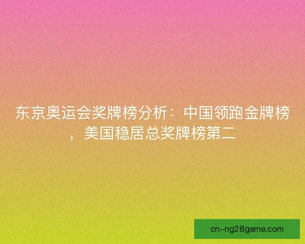 东京奥运会奖牌榜分析：中国领跑金牌榜，美国稳居总奖牌榜第二