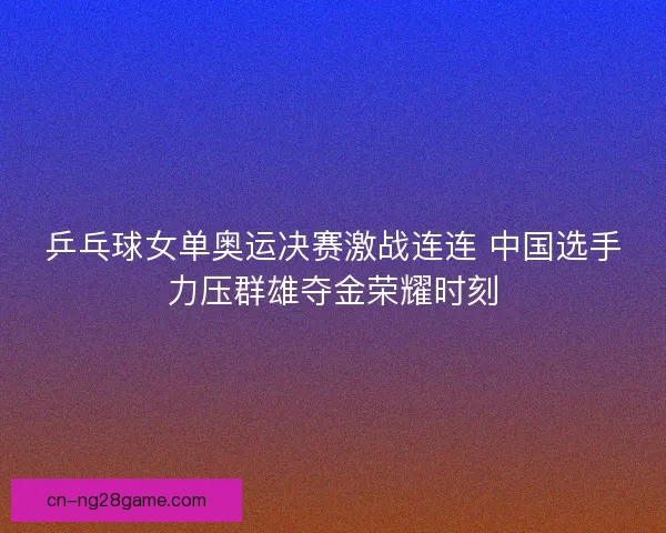 乒乓球女单奥运决赛激战连连 中国选手力压群雄夺金荣耀时刻