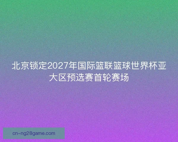 北京锁定2027年国际篮联篮球世界杯亚大区预选赛首轮赛场