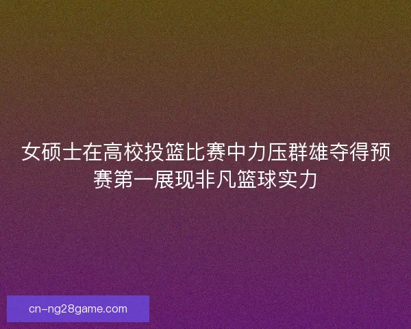 女硕士在高校投篮比赛中力压群雄夺得预赛第一展现非凡篮球实力