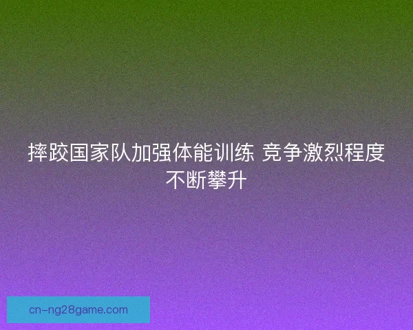 摔跤国家队加强体能训练 竞争激烈程度不断攀升