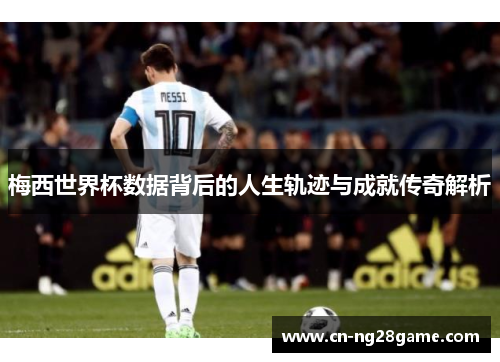 梅西世界杯数据背后的人生轨迹与成就传奇解析