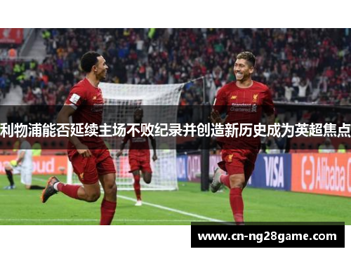 利物浦能否延续主场不败纪录并创造新历史成为英超焦点