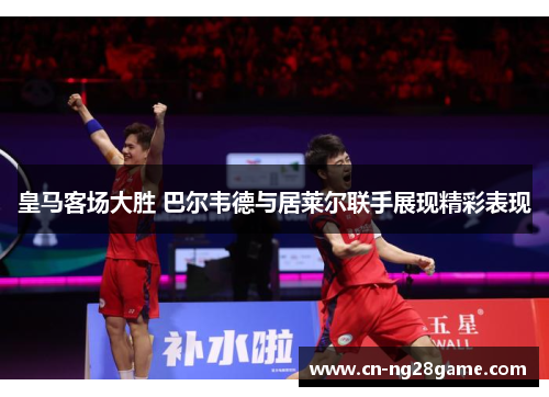 皇马客场大胜 巴尔韦德与居莱尔联手展现精彩表现