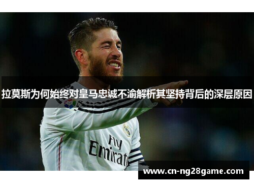 拉莫斯为何始终对皇马忠诚不渝解析其坚持背后的深层原因