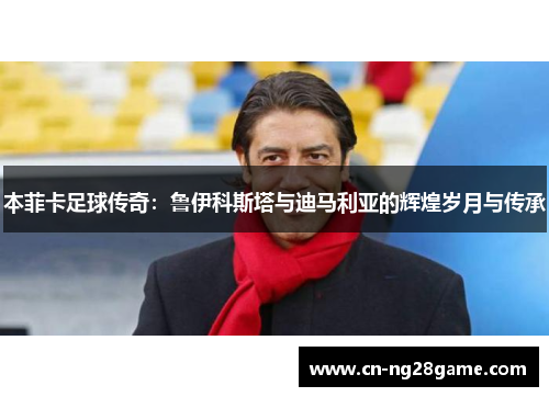 本菲卡足球传奇：鲁伊科斯塔与迪马利亚的辉煌岁月与传承