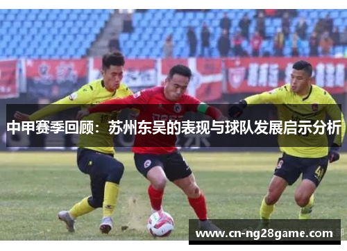 中甲赛季回顾：苏州东吴的表现与球队发展启示分析