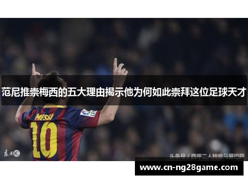范尼推崇梅西的五大理由揭示他为何如此崇拜这位足球天才
