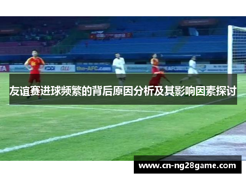 友谊赛进球频繁的背后原因分析及其影响因素探讨